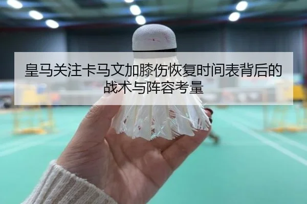 皇马关注卡马文加膝伤恢复时间表背后的战术与阵容考量