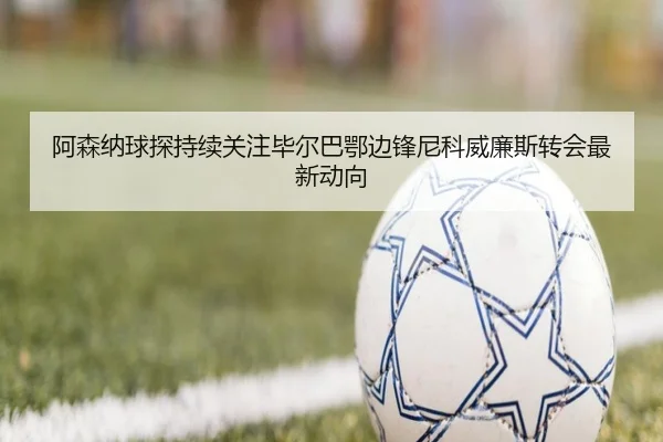 阿森纳球探持续关注毕尔巴鄂边锋尼科威廉斯转会最新动向